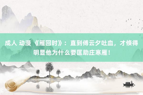 成人 动漫 《雁回时》：直到傅云夕吐血，才倏得明显他为什么要匡助庄寒雁！