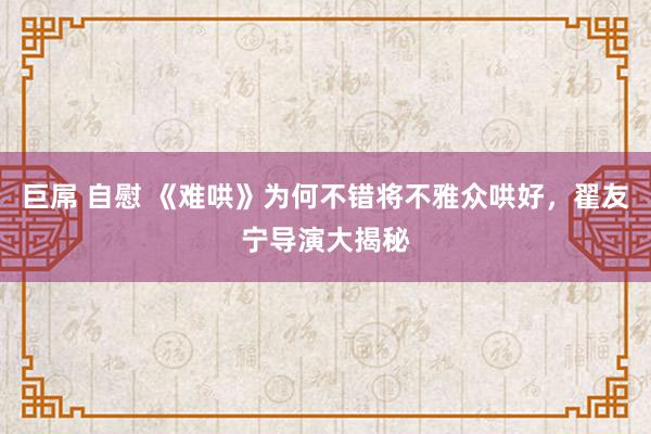 巨屌 自慰 《难哄》为何不错将不雅众哄好，翟友宁导演大揭秘