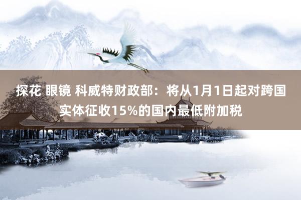 探花 眼镜 科威特财政部：将从1月1日起对跨国实体征收15%的国内最低附加税