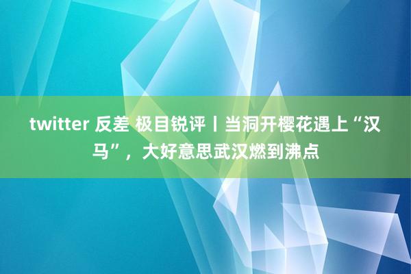 twitter 反差 极目锐评丨当洞开樱花遇上“汉马”，大好意思武汉燃到沸点