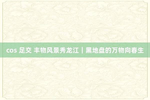 cos 足交 丰物风景秀龙江｜黑地盘的万物向春生