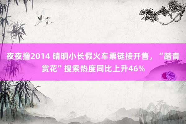 夜夜撸2014 晴明小长假火车票链接开售，“踏青赏花”搜索热度同比上升46%