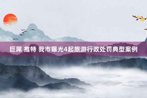 巨屌 推特 我市曝光4起旅游行政处罚典型案例