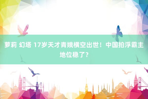 萝莉 幻塔 17岁天才青娥横空出世！中国拍浮霸主地位稳了？