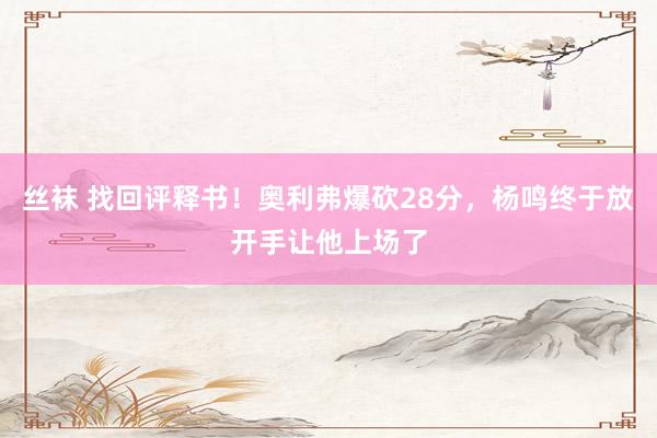 丝袜 找回评释书！奥利弗爆砍28分，杨鸣终于放开手让他上场了