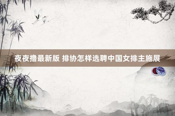 夜夜撸最新版 排协怎样选聘中国女排主施展