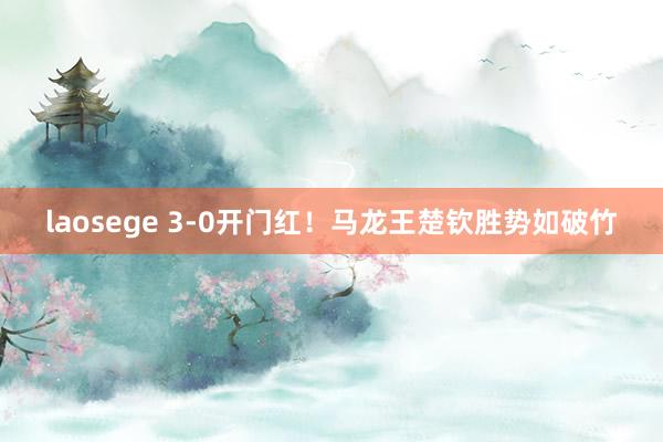 laosege 3-0开门红！马龙王楚钦胜势如破竹