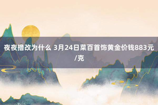 夜夜撸改为什么 3月24日菜百首饰黄金价钱883元/克