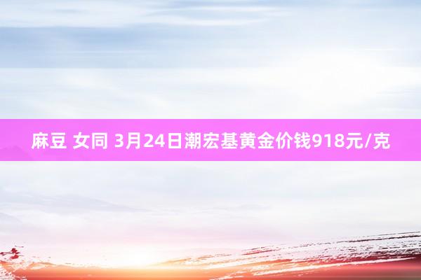 麻豆 女同 3月24日潮宏基黄金价钱918元/克