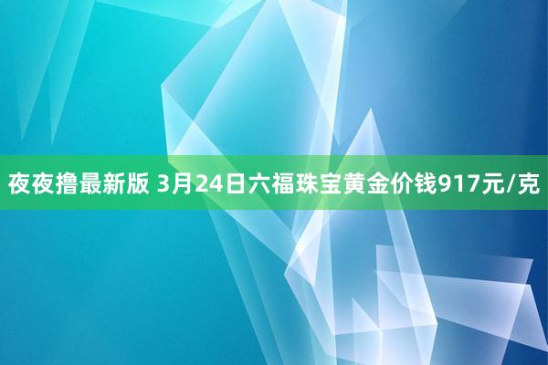 夜夜撸最新版 3月24日六福珠宝黄金价钱917元/克