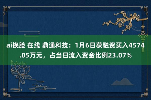 ai换脸 在线 鼎通科技：1月6日获融资买入4574.05万元，占当日流入资金比例23.07%