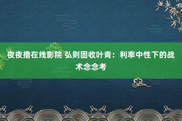 夜夜撸在线影院 弘则固收叶青：利率中性下的战术念念考