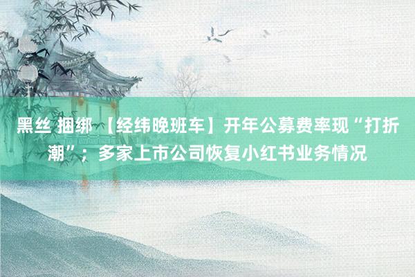 黑丝 捆绑 【经纬晚班车】开年公募费率现“打折潮”；多家上市公司恢复小红书业务情况