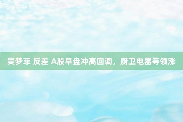 吴梦菲 反差 A股早盘冲高回调，厨卫电器等领涨