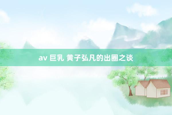 av 巨乳 黄子弘凡的出圈之谈