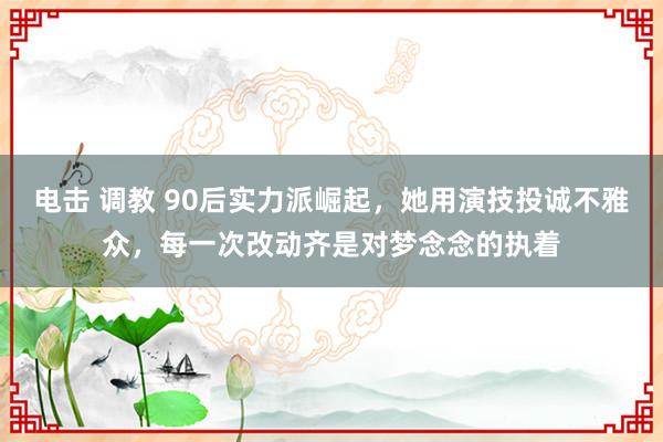 电击 调教 90后实力派崛起，她用演技投诚不雅众，每一次改动齐是对梦念念的执着