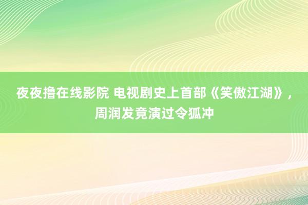 夜夜撸在线影院 电视剧史上首部《笑傲江湖》，周润发竟演过令狐冲