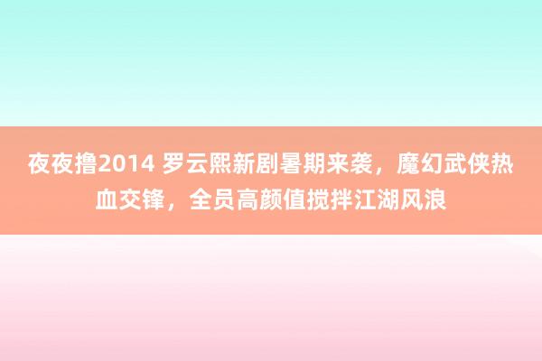 夜夜撸2014 罗云熙新剧暑期来袭，魔幻武侠热血交锋，全员高颜值搅拌江湖风浪