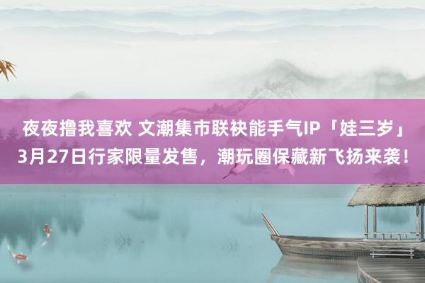 夜夜撸我喜欢 文潮集市联袂能手气IP「娃三岁」3月27日行家限量发售，潮玩圈保藏新飞扬来袭！