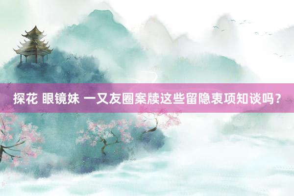 探花 眼镜妹 一又友圈案牍这些留隐衷项知谈吗？