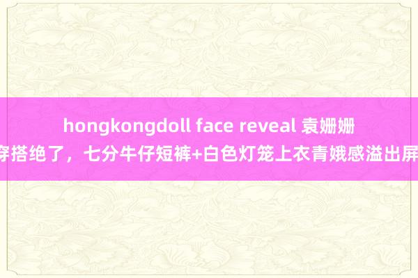 hongkongdoll face reveal 袁姗姗的穿搭绝了，七分牛仔短裤+白色灯笼上衣青娥感溢出屏幕！