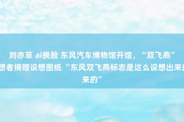 刘亦菲 ai换脸 东风汽车博物馆开馆，“双飞燕”设想者捐赠设想图纸 “东风双飞燕标志是这么设想出来的”