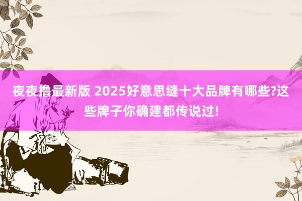 夜夜撸最新版 2025好意思缝十大品牌有哪些?这些牌子你确建都传说过!