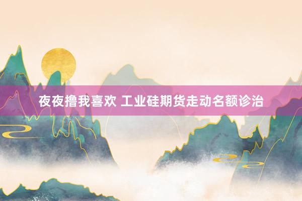 夜夜撸我喜欢 工业硅期货走动名额诊治