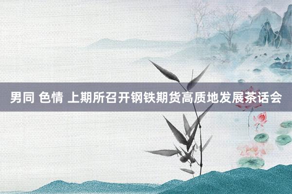男同 色情 上期所召开钢铁期货高质地发展茶话会