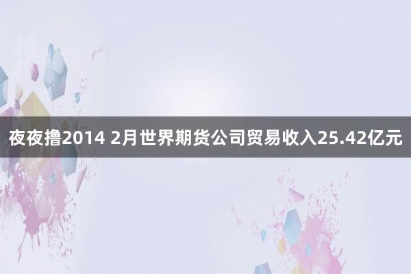 夜夜撸2014 2月世界期货公司贸易收入25.42亿元