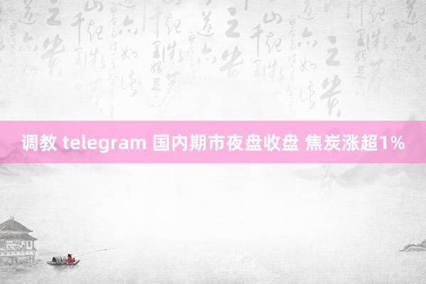 调教 telegram 国内期市夜盘收盘 焦炭涨超1%