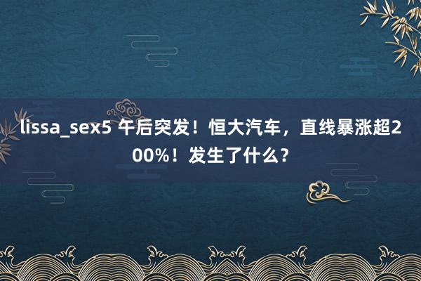 lissa_sex5 午后突发！恒大汽车，直线暴涨超200%！发生了什么？