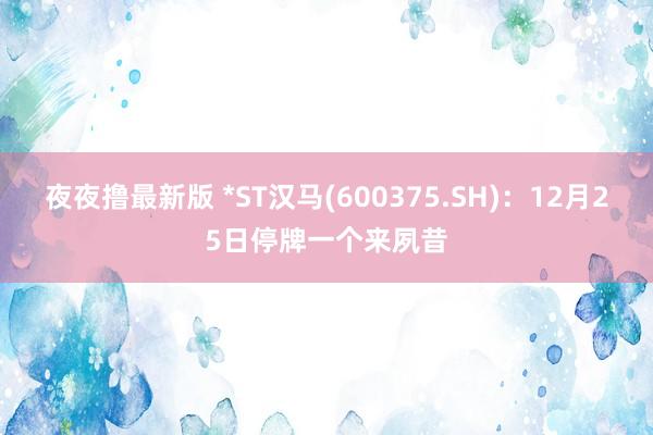 夜夜撸最新版 *ST汉马(600375.SH)：12月25日停牌一个来夙昔