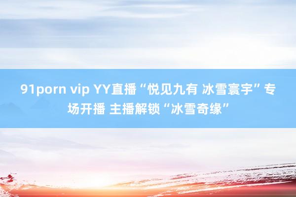 91porn vip YY直播“悦见九有 冰雪寰宇”专场开播 主播解锁“冰雪奇缘”