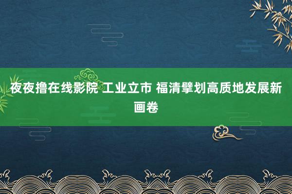 夜夜撸在线影院 工业立市 福清擘划高质地发展新画卷