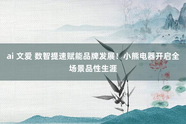 ai 文爱 数智提速赋能品牌发展！小熊电器开启全场景品性生涯