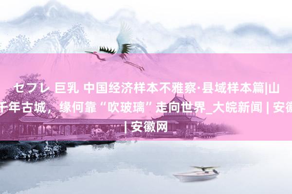 セフレ 巨乳 中国经济样本不雅察·县域样本篇|山西千年古城，缘何靠“吹玻璃”走向世界_大皖新闻 | 安徽网