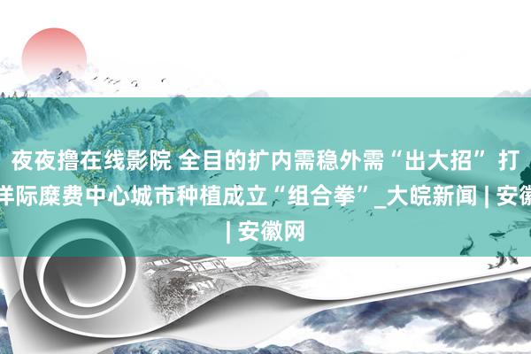 夜夜撸在线影院 全目的扩内需稳外需“出大招” 打放洋际糜费中心城市种植成立“组合拳”_大皖新闻 | 安徽网