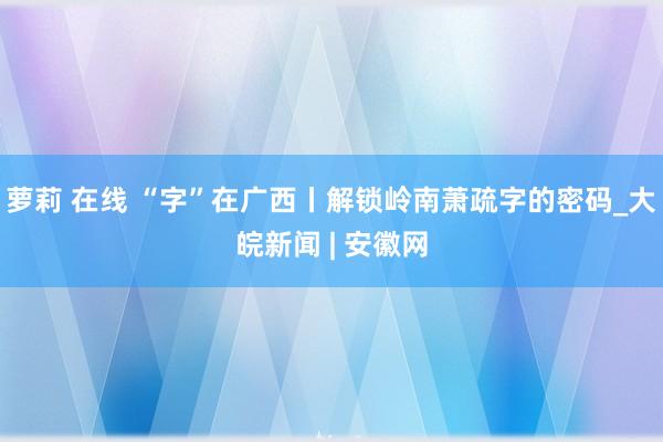 萝莉 在线 “字”在广西丨解锁岭南萧疏字的密码_大皖新闻 | 安徽网