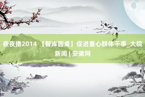 夜夜撸2014 【智库圆桌】促进重心群体干事_大皖新闻 | 安徽网