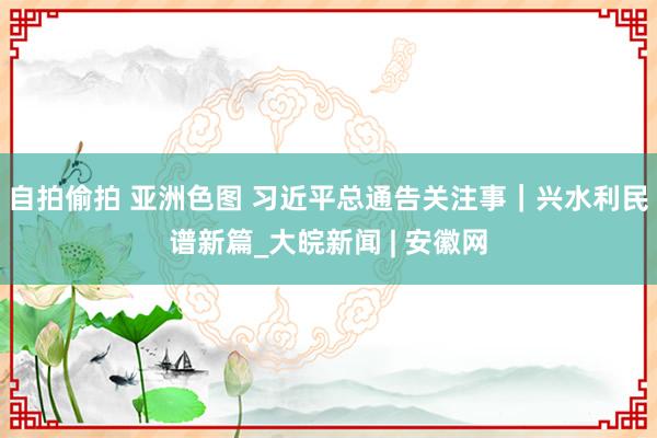 自拍偷拍 亚洲色图 习近平总通告关注事｜兴水利民谱新篇_大皖新闻 | 安徽网