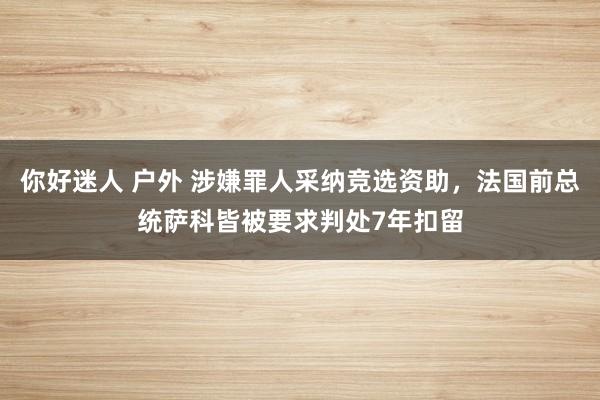 你好迷人 户外 涉嫌罪人采纳竞选资助，法国前总统萨科皆被要求判处7年扣留