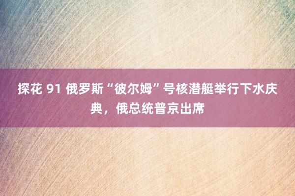 探花 91 俄罗斯“彼尔姆”号核潜艇举行下水庆典，俄总统普京出席