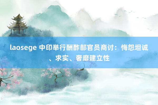 laosege 中印举行酬酢部官员商讨：悔怨坦诚、求实、奢靡建立性
