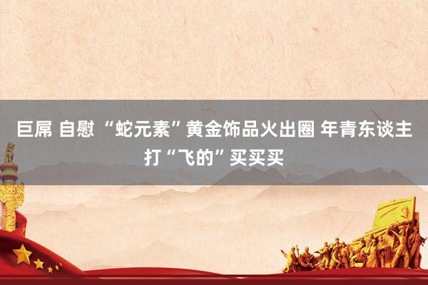 巨屌 自慰 “蛇元素”黄金饰品火出圈 年青东谈主打“飞的”买买买