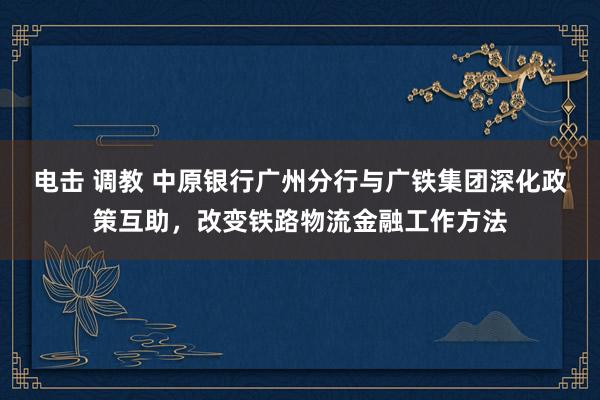 电击 调教 中原银行广州分行与广铁集团深化政策互助，改变铁路物流金融工作方法