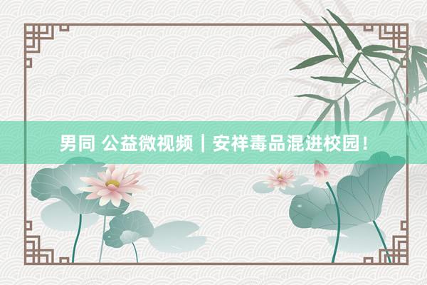 男同 公益微视频｜安祥毒品混进校园！