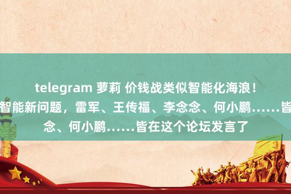 telegram 萝莉 价钱战类似智能化海浪！车界大咖共话电动智能新问题，雷军、王传福、李念念、何小鹏……皆在这个论坛发言了