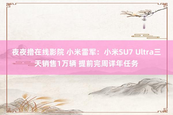 夜夜撸在线影院 小米雷军：小米SU7 Ultra三天销售1万辆 提前完周详年任务