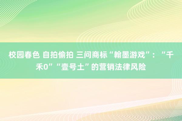校园春色 自拍偷拍 三问商标“翰墨游戏”：“千禾0”“壹号土”的营销法律风险